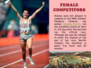 Women were not allowed to
compete at the 1896 Summer
Olympics.     However,    one
woman, Stamata Revithi, ran
the marathon course on April
11, the day after the men had
run    the    official  race.
Although she was not allowed
to enter the stadium at the
end of her race, Revithi
finished the marathon in
about five hours and 30
minutes.
 