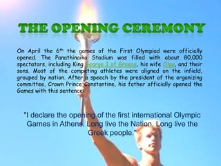 On April the 6th the games of the First Olympiad were officially
opened. The Panathinaiko Stadium was filled with about 80,000
spectators, including King George I of Greece, his wife Olga, and their
sons. Most of the competing athletes were aligned on the infield,
grouped by nation. After a speech by the president of the organizing
committee, Crown Prince Constantine, his father officially opened the
Games with this sentence:



  "I declare the opening of the first international Olympic
   Games in Athens. Long live the Nation. Long live the
                      Greek people."
 