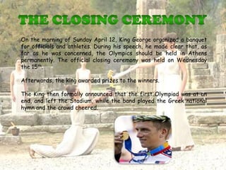 On the morning of Sunday April 12, King George organized a banquet
for officials and athletes. During his speech, he made clear that, as
far as he was concerned, the Olympics should be held in Athens
permanently. The official closing ceremony was held on Wednesday
the 15th.

Afterwards, the king awarded prizes to the winners.

The King then formally announced that the first Olympiad was at an
end, and left the Stadium, while the band played the Greek national
hymn and the crowd cheered.
 