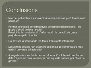    Internet pot arribar a esdevenir una eina valuosa però també molt
    perillosa:

-   Permet la creació de campanyes de conscienciació social i de
    grups d’acció política i social
-   Possibilita la manipulació d’informació i la creació de grups
    perjudicials pel col·lectiu

   Cal revisar la fiabilitat de les fonts d’on s’obté informació

   Les xarxes socials han esdevingut el mitjà de comunicació més
    estès i universal a l’actualitat

   A vegades és més fiable cercar informació a Internet que fiar-se
    dels mitjans de comunicació, ja que aquests passen per filtres del
    govern
 