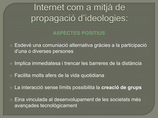 ASPECTES POSITIUS

   Esdevé una comuniació alternativa gràcies a la participació
    d’una o diverses persones

   Implica immediatesa i trencar les barreres de la distància

   Facilita molts afers de la vida quotidiana

   La interacció sense límits possibilita la creació de grups

   Eina vinculada al desenvolupament de les societats més
    avançades tecnològicament
 