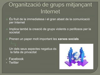    És fruit de la immediatesa i el gran abast de la comunicació
    per Internet

   Implica també la creació de grups violents o perillosos per la
    societat

   Prenen un paper molt important les xarxes socials


-   Un dels seus aspectes negatius és
    la falta de privacitat

- Facebook
- Twitter
 