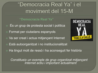 “Democracia Real Ya”
   És un grup de protesta social i política
   Format per ciutadans espanyols
   Va ser creat i actua mitjançant Internet
   Està autoorganitzat i no institucionalitzat
   Ha tingut molt de ressò i ha aconseguit fer història

     Constitueix un exemple de grup organitzat mitjançant
              Internet actiu i important actualment
 