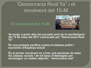 El moviment del 15-M

   Va sorgir a partir dels fet succeïts arrel de la manifestació
    del 15 de març del 2011 convocada per “Democracia Real
    Ya”
   És una protesta pacífica contra el sistema polític i
    econòmic d’Espanya actual
   És el primer moviment on s’han unit persones de totes
    les classes socials i de tot tipus d’ideologies per
    aconseguir un mateix objectiu: “democràcia real”
 