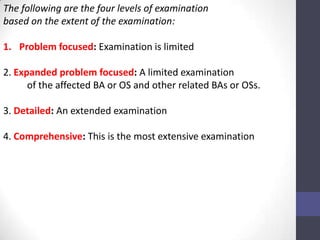 The following are the four levels of examination
based on the extent of the examination:

1. Problem focused: Examination is limited

2. Expanded problem focused: A limited examination
      of the affected BA or OS and other related BAs or OSs.

3. Detailed: An extended examination

4. Comprehensive: This is the most extensive examination
 