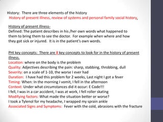 History: There are three elements of the history
 History of present illness, review of systems and personal family social history.

History of present illness-
Defined: The patient describes in his /her own words what happened to
them to bring them to see the doctor. For example when where and how
they got sick or injured. It is in the patient’s own words.

PHI key concepts: There are 8 key concepts to look for in the history of present
illness.
Location: where on the body is the problem
Quality: Adjectives describing the pain: sharp, stabbing, throbbing, dull
Severity: on a scale of 1-10, the worse I ever had
Duration: I have had this problem for 2 weeks, Last night I got a fever
Timing: When: In the morning I vomit, I fell in the afternoon
Context: Under what circumstances did it occur: E Code!!!
I fell, I was in a car accident, I was at work, I fell roller skating
Modifying factors: What made the situation better or worse?
I took a Tylenol for my headache, I wrapped my sprain ankle
Associated Signs and Symptoms: Fever with the cold, abrasions with the fracture
 
