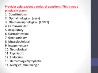 Provider asks patient a series of questions (This is not a
physically exam).
1. Constitutional
2. Opthalmological (eyes)
3. Otorhinolarynological (ENMT)
4. Cardiovascular
5. Respiratory
6. Gastrointestinal
7. Genitourinary
8. Musculoskeletal
9. Integumentary
10. Neurological
11. Psychiatric
12. Endocrine
13. Hematologic/Lymphatic
14. Allergic/ Immunologic
 