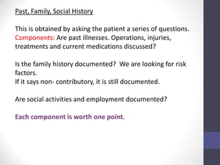 Past, Family, Social History

This is obtained by asking the patient a series of questions.
Components: Are past illnesses. Operations, injuries,
treatments and current medications discussed?

Is the family history documented? We are looking for risk
factors.
If it says non- contributory, it is still documented.

Are social activities and employment documented?

Each component is worth one point.
 