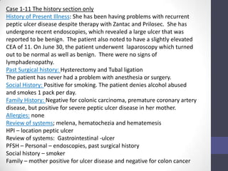 Case 1-11 The history section only
History of Present Illness: She has been having problems with recurrent
peptic ulcer disease despite therapy with Zantac and Prilosec. She has
undergone recent endoscopies, which revealed a large ulcer that was
reported to be benign. The patient also noted to have a slightly elevated
CEA of 11. On June 30, the patient underwent laparoscopy which turned
out to be normal as well as benign. There were no signs of
lymphadenopathy.
Past Surgical history: Hysterectomy and Tubal ligation
The patient has never had a problem with anesthesia or surgery.
Social History: Positive for smoking. The patient denies alcohol abused
and smokes 1 pack per day.
Family History: Negative for colonic carcinoma, premature coronary artery
disease, but positive for severe peptic ulcer disease in her mother.
Allergies: none
Review of systems; melena, hematochezia and hematemesis
HPI – location peptic ulcer
Review of systems: Gastrointestinal -ulcer
PFSH – Personal – endoscopies, past surgical history
Social history – smoker
Family – mother positive for ulcer disease and negative for colon cancer
 