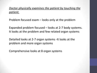 Doctor physically examines the patient by touching the
patient.

Problem focused exam – looks only at the problem

Expanded problem focused – looks at 2-7 body systems.
It looks at the problem and few related organ systems

Detailed looks at 2-7 organ systems -It looks at the
problem and more organ systems

Comprehensive looks at 8 organ systems
 