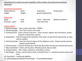 Constitutional is worth one point regardless of the number of constitutional elements
examined.

Constitutional elements
Blood pressure       pulse                   respiration           temperature
Height               weight                  general appearance

Body areas
Head                  neck                   chest – chest wall    abdomen-exterior
Genitalia – groin     back                   each extremity

Organ systems
1.Ophthalmologic – eyes, pupils examined – PERRlA
2. Otolaryngologic – ears nose mouth and throat.
3. Cardiovascular - heart, arteries and veins – heart sounds, regular rate and rhythm, pulses
                    present in extremities, edema
4. Respiratory – how the lungs and respiratory track work, no abnormal lung sounds no rales
                 and no crackles
5. Gastrointestinal – how the internal organs of the abdomen work – bowel sounds present,
                      bowel sounds absent.
6. Genitourinary – urination frequency or burning, discomfort during sex, erectile disfunction
7. Musculoskeletal – bones and muscles; reflexes present, bones intact
8. Integumentary – skin: rashes, abrasions, lacerations, lesions
9. Neurologic – nerves, cranial nerves intact, oriented times 3 = oriented to person place and
                 time.
10. Psychiatric – emotional stability –
11. Hematologic/Lymphatic/Immunologic – no lymphadenopathy
 