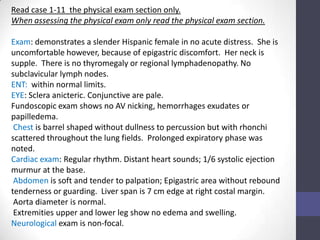 Read case 1-11 the physical exam section only.
When assessing the physical exam only read the physical exam section.

Exam: demonstrates a slender Hispanic female in no acute distress. She is
uncomfortable however, because of epigastric discomfort. Her neck is
supple. There is no thyromegaly or regional lymphadenopathy. No
subclavicular lymph nodes.
ENT: within normal limits.
EYE: Sclera anicteric. Conjunctive are pale.
Fundoscopic exam shows no AV nicking, hemorrhages exudates or
papilledema.
 Chest is barrel shaped without dullness to percussion but with rhonchi
scattered throughout the lung fields. Prolonged expiratory phase was
noted.
Cardiac exam: Regular rhythm. Distant heart sounds; 1/6 systolic ejection
murmur at the base.
 Abdomen is soft and tender to palpation; Epigastric area without rebound
tenderness or guarding. Liver span is 7 cm edge at right costal margin.
 Aorta diameter is normal.
 Extremities upper and lower leg show no edema and swelling.
Neurological exam is non-focal.
 
