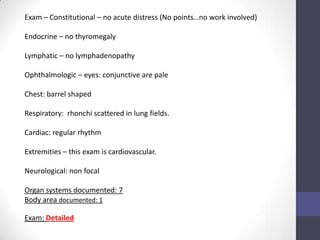 Exam – Constitutional – no acute distress (No points…no work involved)

Endocrine – no thyromegaly

Lymphatic – no lymphadenopathy

Ophthalmologic – eyes: conjunctive are pale

Chest: barrel shaped

Respiratory: rhonchi scattered in lung fields.

Cardiac: regular rhythm

Extremities – this exam is cardiovascular.

Neurological: non focal

Organ systems documented: 7
Body area documented: 1

Exam: Detailed
 