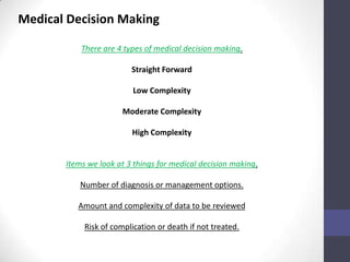 Medical Decision Making

           There are 4 types of medical decision making.

                         Straight Forward

                          Low Complexity

                       Moderate Complexity

                         High Complexity


       Items we look at 3 things for medical decision making.

          Number of diagnosis or management options.

          Amount and complexity of data to be reviewed

            Risk of complication or death if not treated.
 