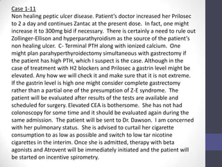 Case 1-11
Non healing peptic ulcer disease. Patient’s doctor increased her Prilosec
to 2 a day and continues Zantac at the present dose. In fact, one might
increase it to 300mg bid if necessary. There is certainly a need to rule out
Zollinger-Ellison and hyperparathyroidism as the source of the patient’s
non healing ulcer. C- Terminal PTH along with ionized calcium. One
might plan parahyperthyroidectomy simultaneous with gastrectomy if
the patient has high PTH, which I suspect is the case. Although in the
case of treatment with H2 blockers and Prilosec a gastrin level might be
elevated. Any how we will check it and make sure that it is not extreme.
If the gastrin level is high one might consider complete gastrectomy
rather than a partial one of the presumption of Z-E syndrome. The
patient will be evaluated after results of the tests are available and
scheduled for surgery. Elevated CEA is bothersome. She has not had
colonoscopy for some time and it should be evaluated again during the
same admission. The patient will be sent to Dr. Dawson. I am concerned
with her pulmonary status. She is advised to curtail her cigarette
consumption to as low as possible and switch to low tar nicotine
cigarettes in the interim. Once she is admitted, therapy with beta
agonists and Atrovent will be immediately initiated and the patient will
be started on incentive spirometry.
 