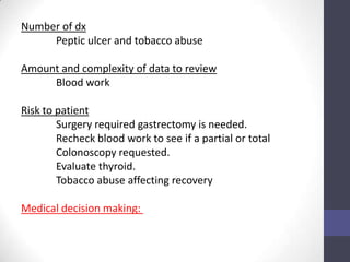 Number of dx
     Peptic ulcer and tobacco abuse

Amount and complexity of data to review
     Blood work

Risk to patient
        Surgery required gastrectomy is needed.
        Recheck blood work to see if a partial or total
        Colonoscopy requested.
        Evaluate thyroid.
        Tobacco abuse affecting recovery

Medical decision making:
 