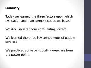 Summary

Today we learned the three factors upon which
evaluation and management codes are based

We discussed the four contributing factors

We learned the three key components of patient
services

We practiced some basic coding exercises from
the power point.
 