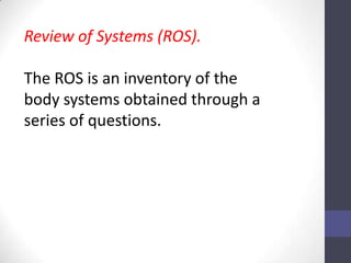 Review of Systems (ROS).

The ROS is an inventory of the
body systems obtained through a
series of questions.
 