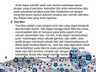 Anda dapat memilih salah satu bentuk autoshepe sesuai
   dengsn yang di perlukan, kemudian jika anda memerlukan teks
   pada autushepe tersebut anda bisa melakukannya dengan
   meng-klik kanan bentuk autoshe tersebut dan memilih add teks ,
   lalu ketikan teks yang anda inginkan .
3. Text Box
     Text Box adalah suatu tempat untuk teks yang dapat bergerak
     dan berubah ukuran. Kita dapat menggunakan teks box untuk
     menempatkan teks di manapun pada slide,seperti di luar
     sebuah placeholder teks. Contoh. Anda dapat menambahkan
     judul / keterangan untuk sebuah gambar, atau table , atau
     grafik dengan membuat sebuah teks dan menempatkannya di
     dekat objek tersebut.Selain itu , teks box daat digunakan untuk
     menambahkan suatu teks ke suatu autoshepe, tetapi anda
     tidak ingin teks tersebut menjadi satu dengan bagian
     autoshepe .Suatu teks dapat memiliki border, pengisi ,
     bayangan / efek 3 dimensi,dan anda dapat merubah
     bentuknnya.
 