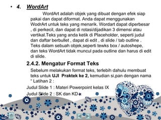 • 4.   WordArt
               WordArt adalah objek yang dibuat dengan efek siap
        pakai dan dapat diformat. Anda dapat menggunakan
        WodrArt untuk teks yang menarik. Wordart dapat diperbesar
        , di perkecil, dan dapat di rotasi/dijadikan 3 dimensi atau
        vertikal.Teks yang anda ketik di Placeholder, seperti judul
        dan daftar berbullet , dapat di edit , di slide / tab outline .
        Teks dalam sebuah objek,seperti tewks box / autoshepe,
        dan teks WordArt tidak muncul pada outline dan harus di edit
        di slide.
       2.4.2. Mengatur Format Teks
         Sebelum melakukan format teks, terlebih dahulu membuat
         teks untuk UJI Praktek ke 2, kemudian si,pan dengan nama
         “ Latihan 2 :
       Judul Slide 1 : Materi Powerpoint kelas IX
       Judul Slide 2 : SK dan KD
 