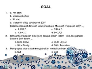 SOAL
1.   a. Klik start
     b. Microsofrt office
     c. All start
     d. Microsoft office powerpoint 2007
     Sebutkan langkah-langkah untuk membuka Microsoft Pwerpoint 2007 ....
          a. A,C,B,D                       c. C,B,A,D
          b. A.B,C.D                       d. D,C,A,B
2.   Rancangan tampilan slide yang berupa pilihan kolom , teks,dan gambar
     dapat di pilih dalam ....
          a. Slide Show                    c. Slide Layout
          b. Slide Design                  d. Slide Transition
3.   Menghapus slide dapat menggunakan tombol /perintah ....
          a. Cut                           c. End
          b. Insert                        d. Delete
 