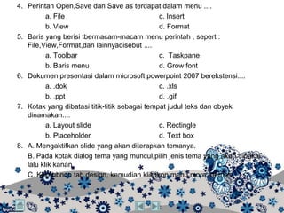 4. Perintah Open,Save dan Save as terdapat dalam menu ....
          a. File                              c. Insert
          b. View                              d. Format
5. Baris yang berisi tbermacam-macam menu perintah , sepert :
   File,View,Format,dan lainnyadisebut ....
          a. Toolbar                           c. Taskpane
          b. Baris menu                        d. Grow font
6. Dokumen presentasi dalam microsoft powerpoint 2007 berekstensi....
          a. .dok                              c. .xls
          b. .ppt                              d. .gif
7. Kotak yang dibatasi titik-titik sebagai tempat judul teks dan obyek
   dinamakan....
          a. Layout slide                      c. Rectingle
          b. Placeholder                       d. Text box
8. A. Mengaktifkan slide yang akan diterapkan temanya.
   B. Pada kotak dialog tema yang muncul,pilih jenis tema yang akan dipakai,
   lalu klik kanan
   C. Klikribbnon tab design, kemudian klik ikon menu more themes
 
