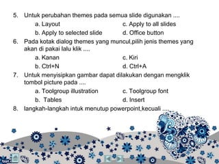 5. Untuk perubahan themes pada semua slide digunakan ....
       a. Layout                     c. Apply to all slides
       b. Apply to selected slide    d. Office button
6. Pada kotak dialog themes yang muncul,pilih jenis themes yang
   akan di pakai lalu klik ....
       a. Kanan                      c. Kiri
       b. Ctrl+N                     d. Ctrl+A
7. Untuk menyisipkan gambar dapat dilakukan dengan mengklik
   tombol picture pada ....
       a. Toolgroup illustration     c. Toolgroup font
       b. Tables                     d. Insert
8. langkah-langkah intuk menutup powerpoint,kecuali ....
 