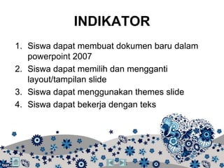 INDIKATOR
1. Siswa dapat membuat dokumen baru dalam
   powerpoint 2007
2. Siswa dapat memilih dan mengganti
   layout/tampilan slide
3. Siswa dapat menggunakan themes slide
4. Siswa dapat bekerja dengan teks
 