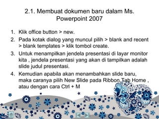 2.1. Membuat dokumen baru dalam Ms.
               Powerpoint 2007

1. Klik office button > new.
2. Pada kotak dialog yang muncul pilih > blank and recent
   > blank templates > klik tombol create.
3. Untuk menampilkan jendela presentasi di layar monitor
   kita , jendela presentasi yang akan di tampilkan adalah
   slide judul presentasi.
4. Kemudian apabila akan menambahkan slide baru,
   maka caranya pilih New Slide pada Ribbon Tab Home ,
   atau dengan cara Ctrl + M
 