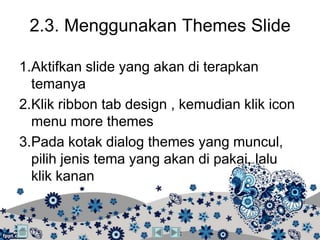 2.3. Menggunakan Themes Slide

1.Aktifkan slide yang akan di terapkan
  temanya
2.Klik ribbon tab design , kemudian klik icon
  menu more themes
3.Pada kotak dialog themes yang muncul,
  pilih jenis tema yang akan di pakai, lalu
  klik kanan
 