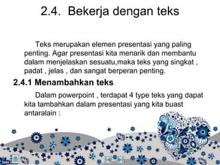 2.4. Bekerja dengan teks

     Teks merupakan elemen presentasi yang paling
  penting. Agar presentasi kita menarik dan membantu
  dalam menjelaskan sesuatu,maka teks yang singkat ,
  padat , jelas , dan sangat berperan penting.
2.4.1 Menambahkan teks
      Dalam powerpoint , terdapat 4 type teks yang dapat
  kita tambahkan dalam presentasi yang kita buast
  antaralain :
 