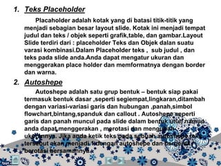 1. Teks Placeholder
      Placaholder adalah kotak yang di batasi titik-titik yang
  menjadi sebagian besar layout slide. Kotak ini menjadi tempat
  judul dan teks / objek seperti grafik,table, dan gambar.Layout
  Slide terdiri dari : placeholder Teks dan Objek dalan suatu
  varasi kombinasi.Dalam Placeholder teks , sub judul , dan
  teks pada slide anda.Anda dapat mengatur ukuran dan
  menggerakan place holder dan memformatnya dengan border
  dan warna.
2. Autoshepe
      Autoshepe adalah satu grup bentuk – bentuk siap pakai
  termasuk bentuk dasar ,seperti segiempat,lingkaran,ditambah
  dengan variasi-variasi garis dan hubungan ,panah,simbol
  flowchart,bintang,spanduk dan callout . Autoshepe seperti
  garis dan panah muncul pada slide dalam bentuk utuh namun
  anda dapat menggerakan , merotasi dan mengubah
  ukurannya. Jika anda ketik teks pada sebuah autoshepe,teks
  tersebut akan menjadi 1 dengan autoshepe dan bergerak /
  berotasi bersamannya.
 
