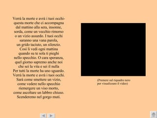 Verrà la morte e avrà i tuoi occhi- questa morte che ci accompagna dal mattino alla sera, insonne, sorda, come un vecchio rimorso o un vizio assurdo. I tuoi occhi saranno una vana parola, un grido taciuto, un silenzio. Così   li vedi ogni mattina quando su te sola ti pieghi nello specchio. O cara speranza, quel giorno sapremo anche noi che sei la vita e sei il nulla Per tutti la morte ha uno sguardo. Verrà la morte e avrà i tuoi occhi. Sarà come smettere un vizio, come vedere nello specchio riemergere un viso morto, come ascoltare un labbro chiuso. Scenderemo nel gorgo muti. (Premere sul riquadro nero  per visualizzare il video) 