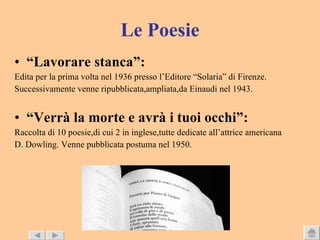Le Poesie “ Lavorare stanca”: Edita per la prima volta nel 1936 presso l’Editore “Solaria” di Firenze. Successivamente venne ripubblicata,ampliata,da Einaudi nel 1943. “ Verrà la morte e avrà i tuoi occhi”: Raccolta di 10 poesie,di cui 2 in inglese,tutte dedicate all’attrice americana  D. Dowling. Venne pubblicata postuma nel 1950. 