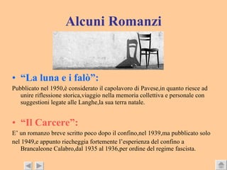 Alcuni Romanzi “ La luna e i falò”: Pubblicato nel 1950,è considerato il capolavoro di Pavese,in quanto riesce ad unire riflessione storica,viaggio nella memoria collettiva e personale con suggestioni legate alle Langhe,la sua terra natale. “ Il Carcere”: E’ un romanzo breve scritto poco dopo il confino,nel 1939,ma pubblicato solo  nel 1949,e appunto riecheggia fortemente l’esperienza del confino a Brancaleone Calabro,dal 1935 al 1936,per ordine del regime fascista. 