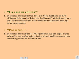“ La casa in collina”: E’ un romanzo breve scritto tra il 1947 e il 1948,e pubblicato nel 1949 all’interno della raccolta “Prima che il gallo canti”. Vi si affronta il tema della solitudine esistenziale e dell’impossibilità di prendere parte agli avvenimenti comuni. “ Paesi tuoi”: E’ un romanzo breve scritto nel 1939 e pubblicato due anni dopo. Il tema principale è una trasfigurazione ferale e primitiva della campagna vista attraverso gli occhi del cittadino Berto. 