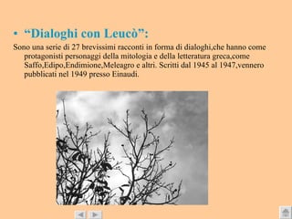 “ Dialoghi con Leucò”: Sono una serie di 27 brevissimi racconti in forma di dialoghi,che hanno come protagonisti personaggi della mitologia e della letteratura greca,come Saffo,Edipo,Endimione,Meleagro e altri. Scritti dal 1945 al 1947,vennero pubblicati nel 1949 presso Einaudi. 