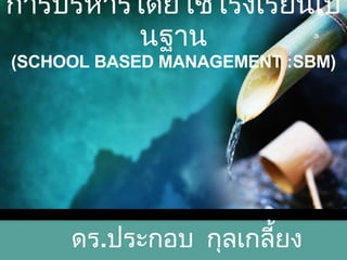 การบริหารโดยใช้โรงเรียนเป็นฐาน (SCHOOL BASED MANAGEMENT :SBM) ดร . ประกอบ  กุลเกลี้ยง 