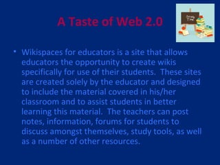 A Taste of Web 2.0 Wikispaces for educators is a site that allows educators the opportunity to create wikis specifically for use of their students.  These sites are created solely by the educator and designed to include the material covered in his/her classroom and to assist students in better learning this material.  The teachers can post notes, information, forums for students to discuss amongst themselves, study tools, as well as a number of other resources.  
