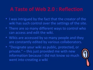 A Taste of Web 2.0 : Reflection I was intrigued by the fact that the creator of the wiki has such control over the settings of the site. There are so many different ways to control who can access and edit the wiki. Wikis are accessed by so many people and they are constantly edited by various collaborators. “ Designate your wiki as public, protected, or private.” – this just provided me with new information because I did not know so much went into creating a wiki 