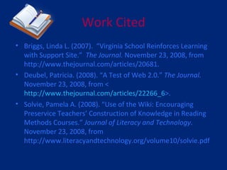 Work Cited Briggs, Linda L. (2007).  “Virginia School Reinforces Learning with Support Site.”  The Journal.  November 23, 2008, from http://www.thejournal.com/articles/20681. Deubel, Patricia. (2008). “A Test of Web 2.0.”  The Journal.  November 23, 2008, from < http://www.thejournal.com/articles/22266_6 >. Solvie, Pamela A. (2008). “Use of the Wiki: Encouraging Preservice Teachers’ Construction of Knowledge in Reading Methods Courses.”  Journal of Literacy and Technology . November 23, 2008, from http://www.literacyandtechnology.org/volume10/solvie.pdf  