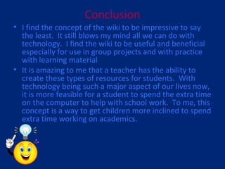 Conclusion I find the concept of the wiki to be impressive to say the least.  It still blows my mind all we can do with technology.  I find the wiki to be useful and beneficial especially for use in group projects and with practice with learning material It is amazing to me that a teacher has the ability to create these types of resources for students.  With technology being such a major aspect of our lives now, it is more feasible for a student to spend the extra time on the computer to help with school work.  To me, this concept is a way to get children more inclined to spend extra time working on academics.  