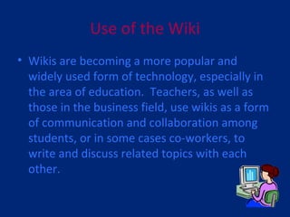 Use of the Wiki Wikis are becoming a more popular and widely used form of technology, especially in the area of education.  Teachers, as well as those in the business field, use wikis as a form of communication and collaboration among students, or in some cases co-workers, to write and discuss related topics with each other. 