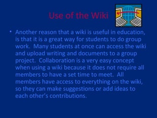 Use of the Wiki Another reason that a wiki is useful in education, is that it is a great way for students to do group work.  Many students at once can access the wiki and upload writing and documents to a group project.  Collaboration is a very easy concept when using a wiki because it does not require all members to have a set time to meet.  All members have access to everything on the wiki, so they can make suggestions or add ideas to each other’s contributions. 