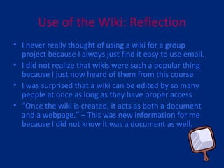 Use of the Wiki: Reflection I never really thought of using a wiki for a group project because I always just find it easy to use email. I did not realize that wikis were such a popular thing because I just now heard of them from this course I was surprised that a wiki can be edited by so many people at once as long as they have proper access “ Once the wiki is created, it acts as both a document and a webpage.” – This was new information for me because I did not know it was a document as well. 