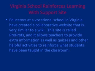 Virginia School Reinforces Learning With Support Site Educators at a vocational school in Virginia have created a collaborative website that is very similar to a wiki.  This site is called ProProfs, and it allows teachers to provide extra information as well as quizzes and other helpful activities to reinforce what students have been taught in the classroom.  