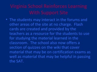 Virginia School Reinforces Learning With Support Site The students may interact in the forums and other areas of the site at no charge.  Flash cards are created and provided by the teachers as a resource for the students to use for studying the material learned in the classroom.  The school also now offers a section of quizzes on the wiki that cover material that may be on certification exams as well as material that may be helpful in passing the SAT. 