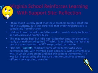 Virginia School Reinforces Learning With Support Site: Reflection I think that it is really great that these teachers created all of this for the students, but I was surprised that everything provided is completely free of charge. I did not know that wikis could be used to provide study tools such as flash cards and practice tests. This may sound bad, but I did not realize that vocational students really planned on taking the SAT, which is implied by the fact that practice questions for the SAT are provided on the site. “ The site,  ProProfs , combines some of the factors of a social networking site, with member blogs and chats, with elements of a wiki, in which users create and edit the content themselves.” – I was just impressed by this because the site combines so many different concepts into one site. 