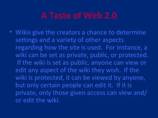 A Taste of Web 2.0 Wikis give the creators a chance to determine settings and a variety of other aspects regarding how the site is used.  For instance, a wiki can be set as private, public, or protected.  If the wiki is set as public, anyone can view or edit any aspect of the wiki they wish.  If the wiki is protected, it can be viewed by anyone, but only certain people can edit it.  If it is private, only those given access can view and/or edit the wiki. 
