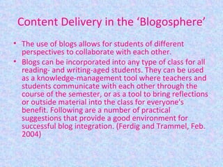 Content Delivery in the ‘Blogosphere’ The use of blogs allows for students of different perspectives to collaborate with each other. Blogs can be incorporated into any type of class for all reading- and writing-aged students. They can be used as a knowledge-management tool where teachers and students communicate with each other through the course of the semester, or as a tool to bring reflections or outside material into the class for everyone's benefit. Following are a number of practical suggestions that provide a good environment for successful blog integration. (Ferdig and Trammel, Feb. 2004) 